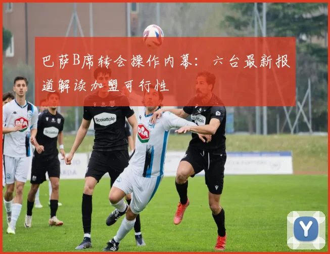 巴萨B席转会操作内幕：六台最新报道解读加盟可行性