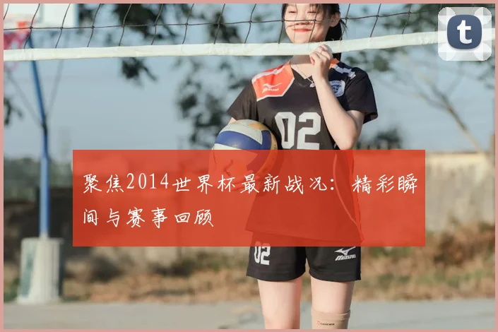 聚焦2014世界杯最新战况：精彩瞬间与赛事回顾