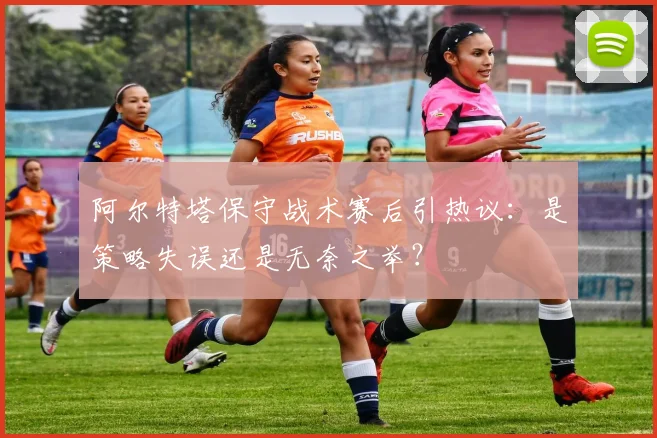 阿尔特塔保守战术赛后引热议：是策略失误还是无奈之举？
