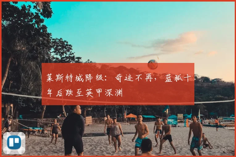 莱斯特城降级:奇迹不再,蓝狐十年后跌至英甲深渊