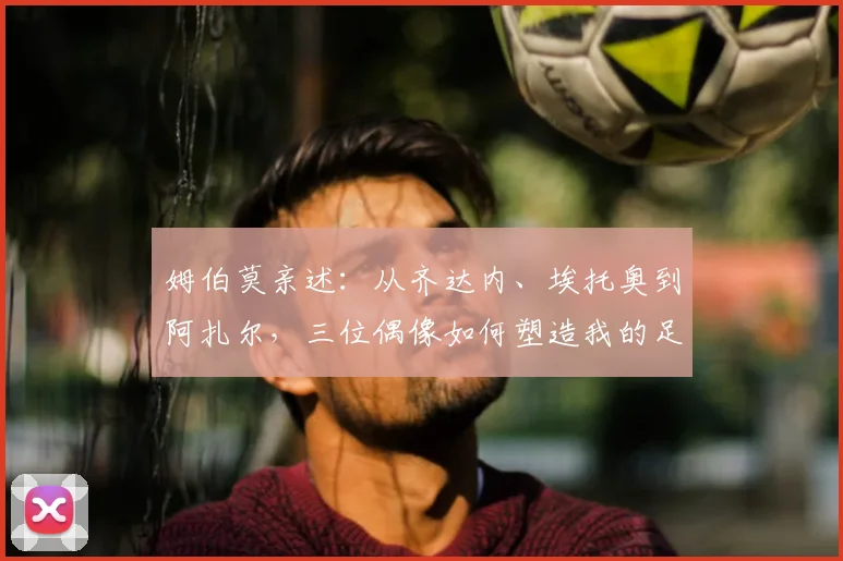 姆伯莫亲述:从齐达内、埃托奥到阿扎尔,三位偶像如何塑造我的足球之路