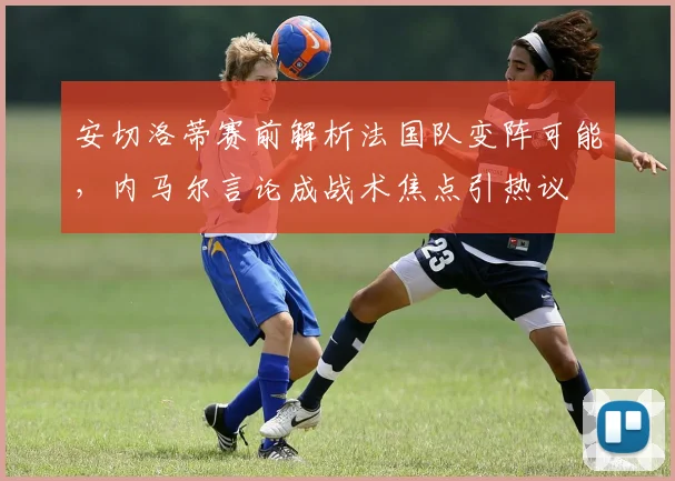 安切洛蒂赛前解析法国队变阵可能，内马尔言论成战术焦点引热议