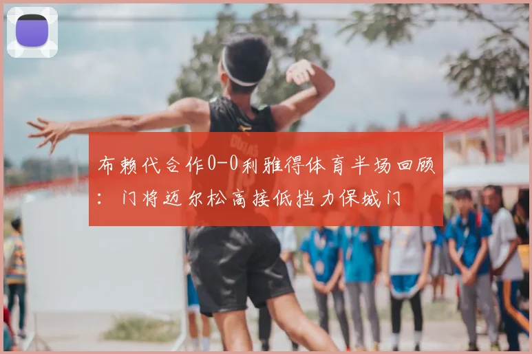 布赖代合作0-0利雅得体育半场回顾:门将迈尔松高接低挡力保城门