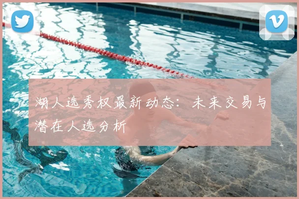 湖人选秀权最新动态：未来交易与潜在人选分析