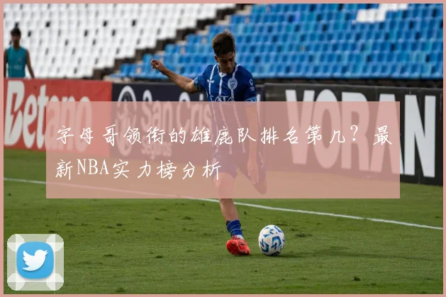 字母哥领衔的雄鹿队排名第几？最新NBA实力榜分析