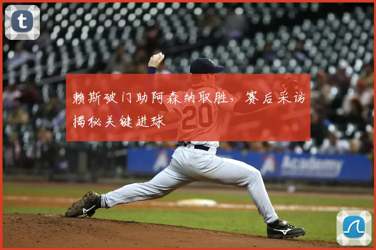 赖斯破门助阿森纳取胜，赛后采访揭秘关键进球