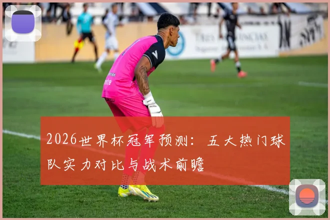 2026世界杯冠军预测:五大热门球队实力对比与战术前瞻
