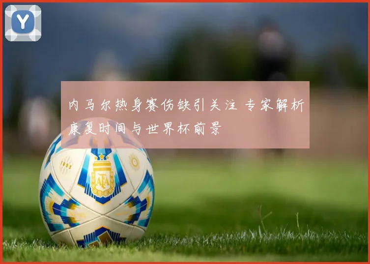 内马尔热身赛伤缺引关注 专家解析康复时间与世界杯前景
