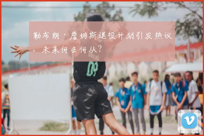勒布朗·詹姆斯退役计划引发热议，未来何去何从？