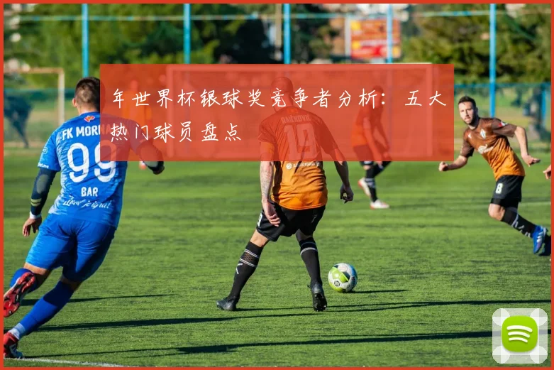年世界杯银球奖竞争者分析：五大热门球员盘点