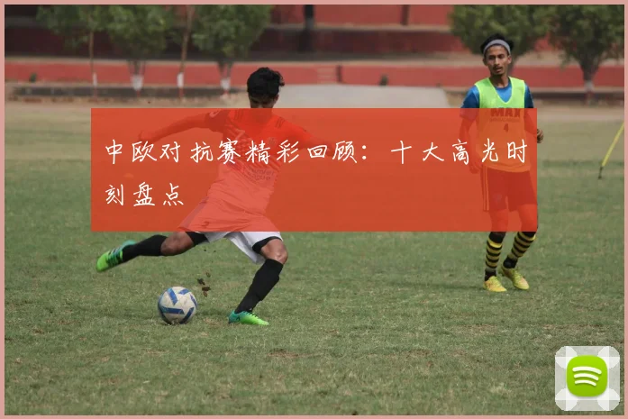 中欧对抗赛精彩回顾:十大高光时刻盘点