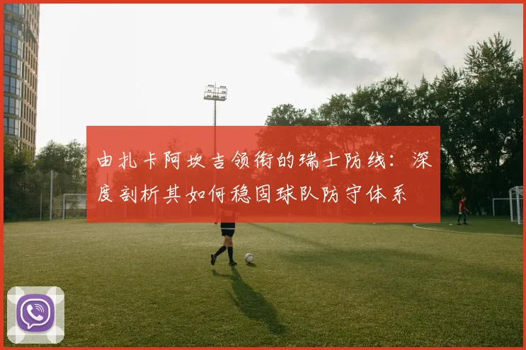 由扎卡阿坎吉领衔的瑞士防线：深度剖析其如何稳固球队防守体系