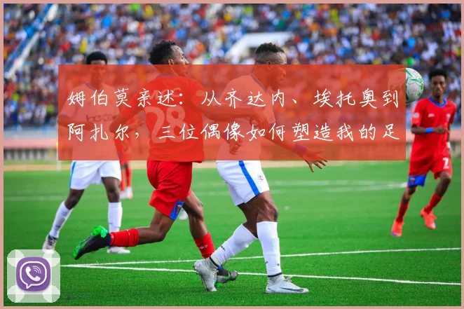 姆伯莫亲述：从齐达内、埃托奥到阿扎尔，三位偶像如何塑造我的足球之路