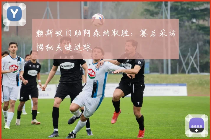 赖斯破门助阿森纳取胜,赛后采访揭秘关键进球