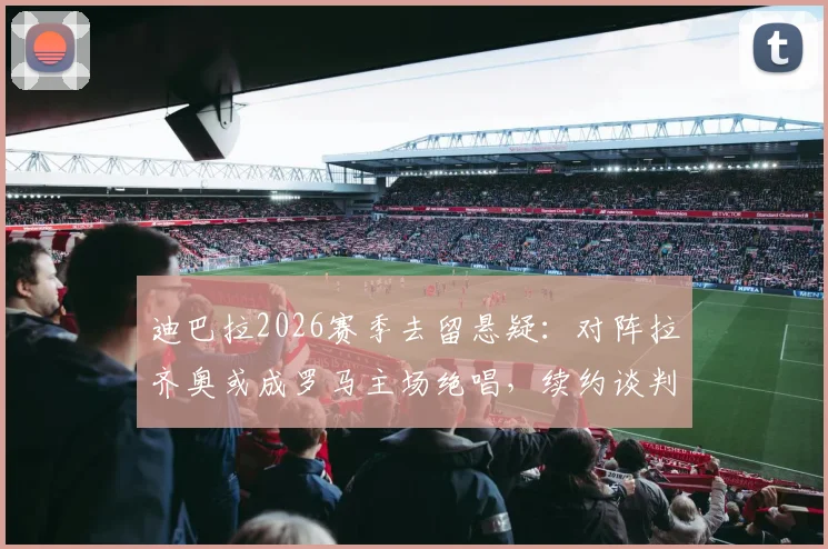 迪巴拉2026赛季去留悬疑：对阵拉齐奥或成罗马主场绝唱，续约谈判至今无进展