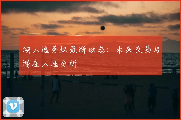 湖人选秀权最新动态：未来交易与潜在人选分析